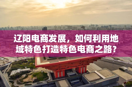 辽阳电商发展，如何利用地域特色打造特色电商之路？