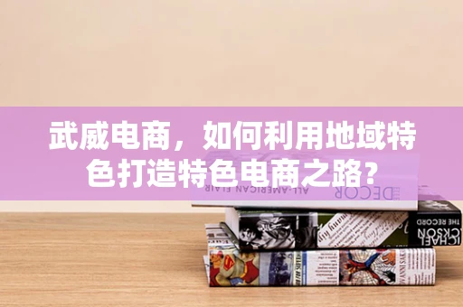 武威电商，如何利用地域特色打造特色电商之路？