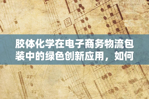 胶体化学在电子商务物流包装中的绿色创新应用，如何实现环保与效率的双重飞跃？