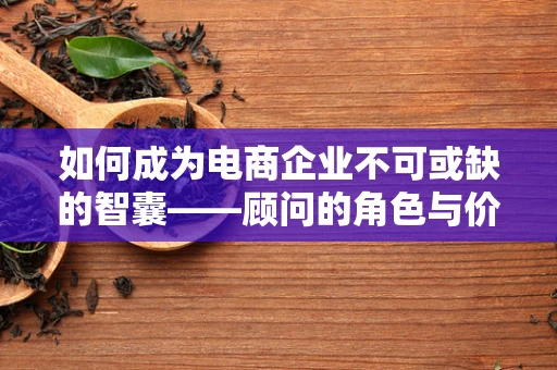 如何成为电商企业不可或缺的智囊——顾问的角色与价值？