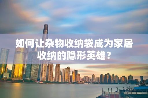 如何让杂物收纳袋成为家居收纳的隐形英雄？