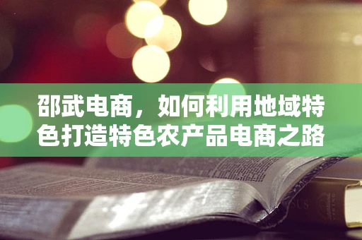 邵武电商，如何利用地域特色打造特色农产品电商之路？