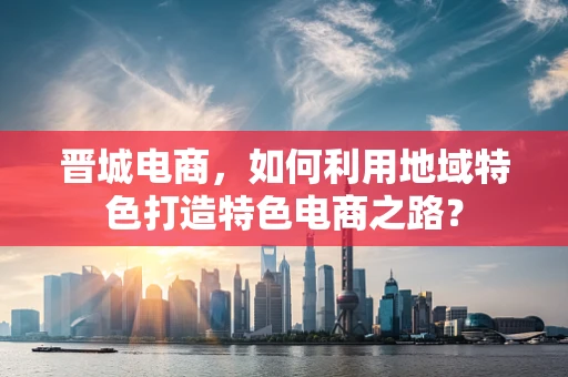 晋城电商，如何利用地域特色打造特色电商之路？