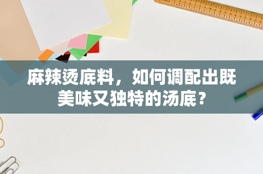 麻辣烫底料，如何调配出既美味又独特的汤底？