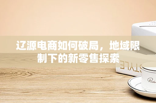 辽源电商如何破局，地域限制下的新零售探索