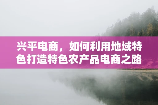 兴平电商，如何利用地域特色打造特色农产品电商之路？