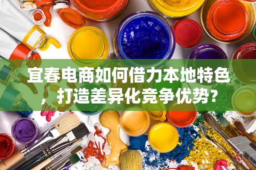 宜春电商如何借力本地特色，打造差异化竞争优势？