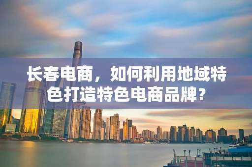长春电商，如何利用地域特色打造特色电商品牌？