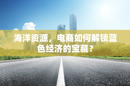 海洋资源，电商如何解锁蓝色经济的宝藏？