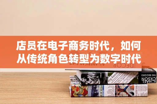 店员在电子商务时代，如何从传统角色转型为数字时代的‘智’能助手？