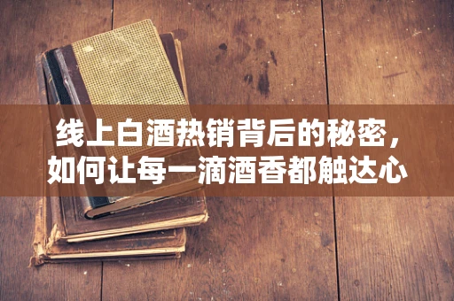 线上白酒热销背后的秘密，如何让每一滴酒香都触达心田？