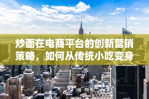 炒面在电商平台的创新营销策略，如何从传统小吃变身网红美食？