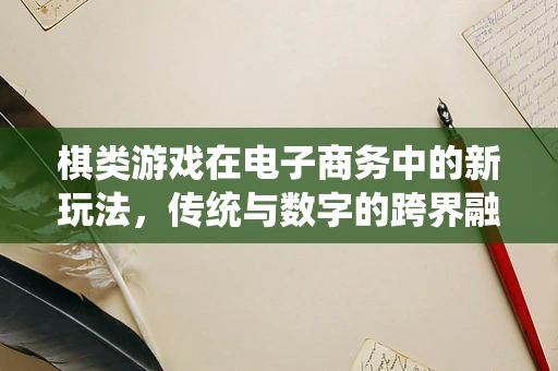 棋类游戏在电子商务中的新玩法，传统与数字的跨界融合