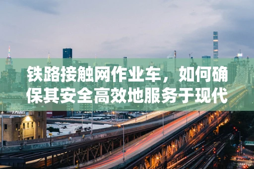 铁路接触网作业车，如何确保其安全高效地服务于现代铁路系统？