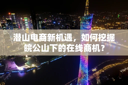 潜山电商新机遇，如何挖掘皖公山下的在线商机？