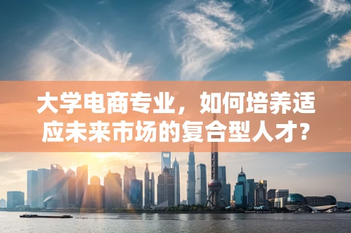 大学电商专业，如何培养适应未来市场的复合型人才？