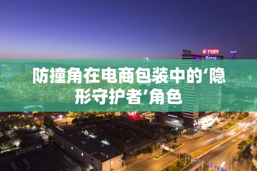 防撞角在电商包装中的‘隐形守护者’角色