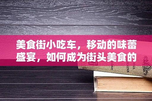 美食街小吃车，移动的味蕾盛宴，如何成为街头美食的秘密武器？
