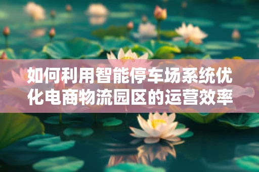 如何利用智能停车场系统优化电商物流园区的运营效率？