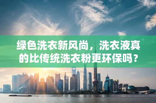 绿色洗衣新风尚，洗衣液真的比传统洗衣粉更环保吗？