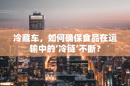 冷藏车，如何确保食品在运输中的‘冷链’不断？