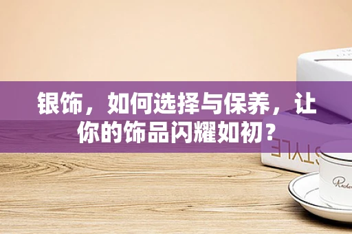 银饰，如何选择与保养，让你的饰品闪耀如初？