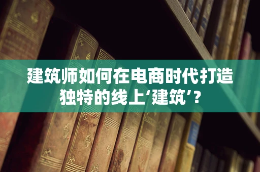 建筑师如何在电商时代打造独特的线上‘建筑’？