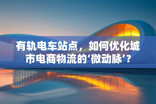 有轨电车站点，如何优化城市电商物流的‘微动脉’？