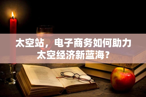 太空站，电子商务如何助力太空经济新蓝海？