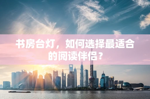 书房台灯，如何选择最适合的阅读伴侣？
