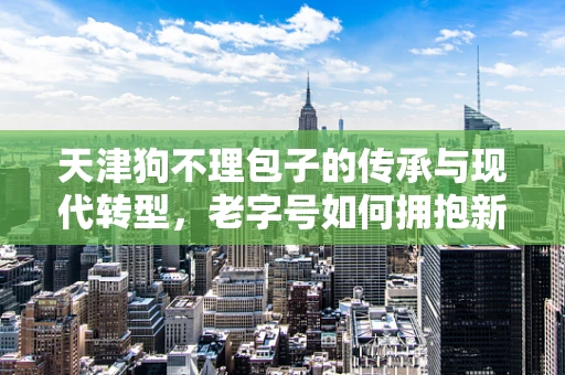 天津狗不理包子的传承与现代转型，老字号如何拥抱新零售？