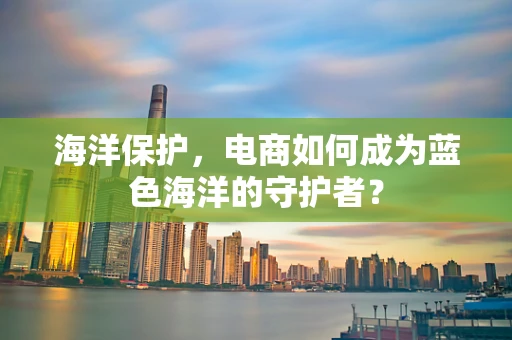 海洋保护，电商如何成为蓝色海洋的守护者？