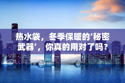 热水袋，冬季保暖的‘秘密武器’，你真的用对了吗？