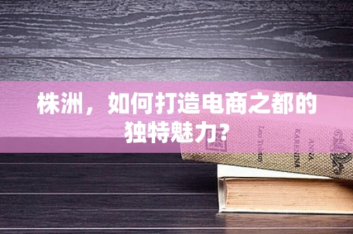 株洲，如何打造电商之都的独特魅力？