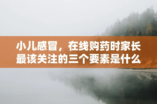 小儿感冒，在线购药时家长最该关注的三个要素是什么？