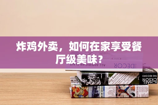 炸鸡外卖，如何在家享受餐厅级美味？