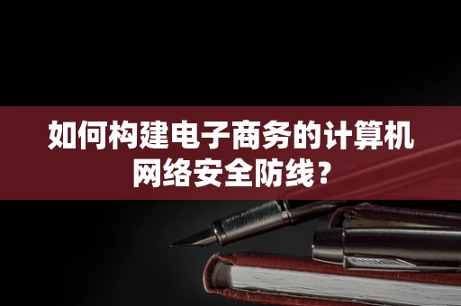 如何构建电子商务的计算机网络安全防线？
