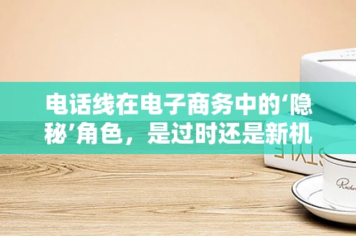 电话线在电子商务中的‘隐秘’角色，是过时还是新机遇？