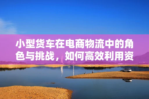 小型货车在电商物流中的角色与挑战，如何高效利用资源？