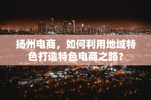扬州电商，如何利用地域特色打造特色电商之路？