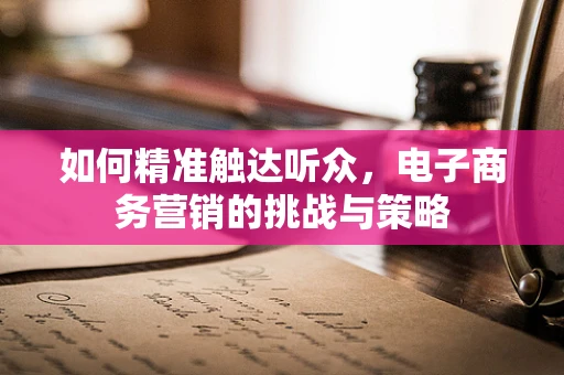 如何精准触达听众，电子商务营销的挑战与策略