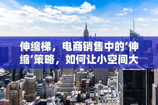 伸缩梯，电商销售中的‘伸缩’策略，如何让小空间大放异彩？