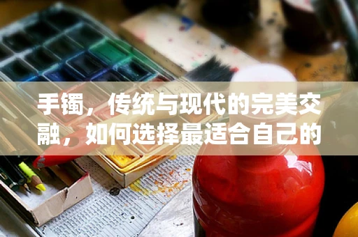 手镯，传统与现代的完美交融，如何选择最适合自己的那一款？