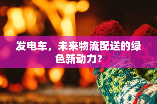 发电车，未来物流配送的绿色新动力？