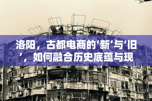 洛阳，古都电商的‘新’与‘旧’，如何融合历史底蕴与现代商业？