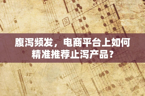 腹泻频发，电商平台上如何精准推荐止泻产品？