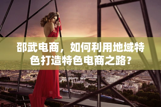 邵武电商，如何利用地域特色打造特色电商之路？
