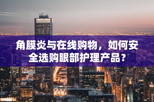角膜炎与在线购物，如何安全选购眼部护理产品？