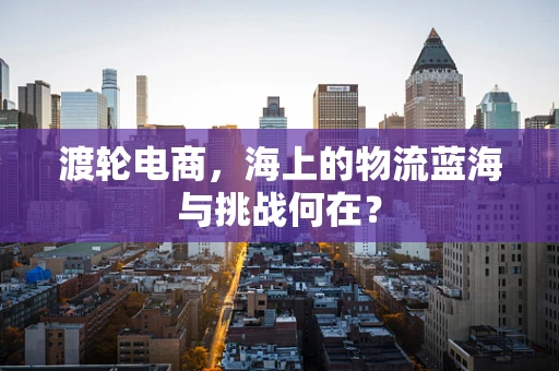 渡轮电商，海上的物流蓝海与挑战何在？