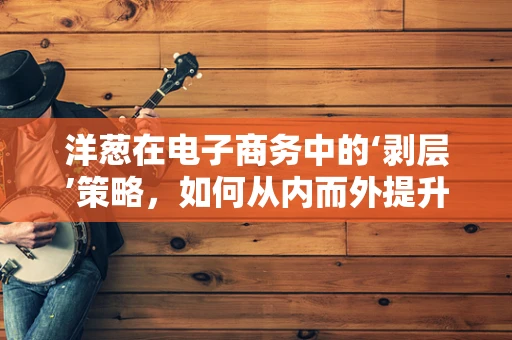 洋葱在电子商务中的‘剥层’策略，如何从内而外提升用户体验？